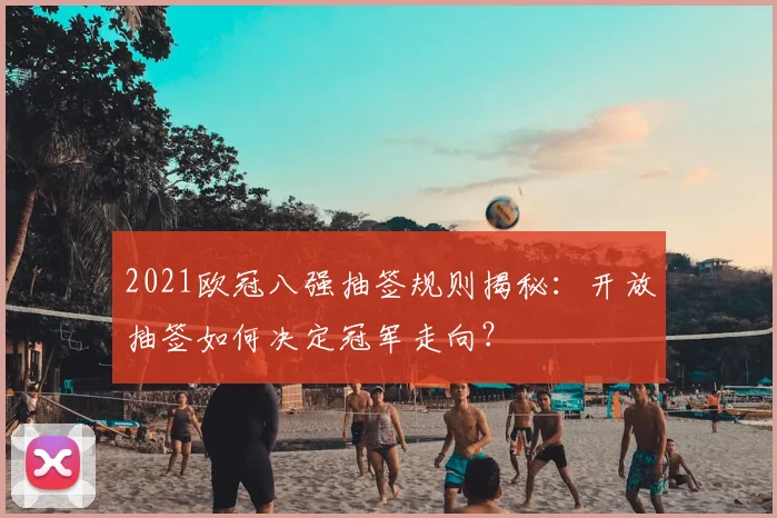 2021欧冠八强抽签规则揭秘:开放抽签如何决定冠军走向?