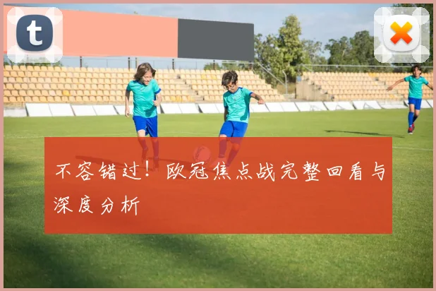 不容错过！欧冠焦点战完整回看与深度分析