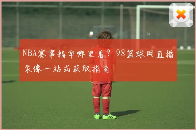 NBA赛事精华哪里看？98篮球网直播录像一站式获取指南