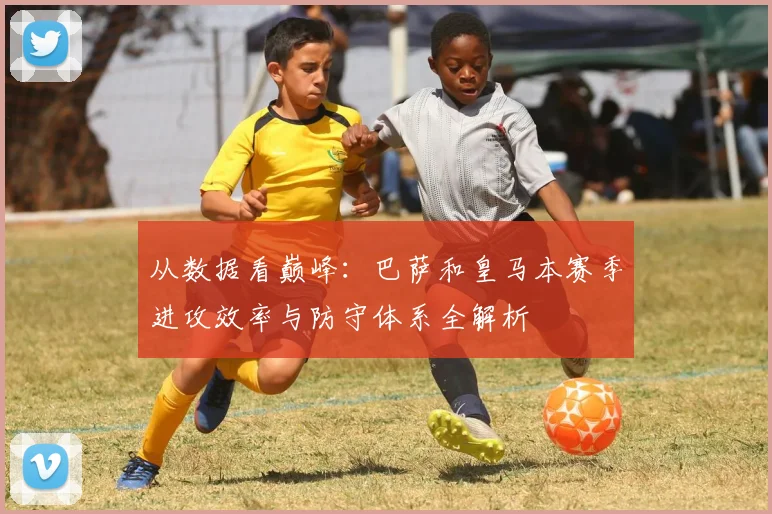 从数据看巅峰：巴萨和皇马本赛季进攻效率与防守体系全解析