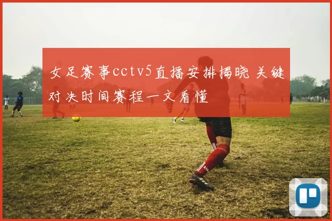 女足赛事cctv5直播安排揭晓 关键对决时间赛程一文看懂